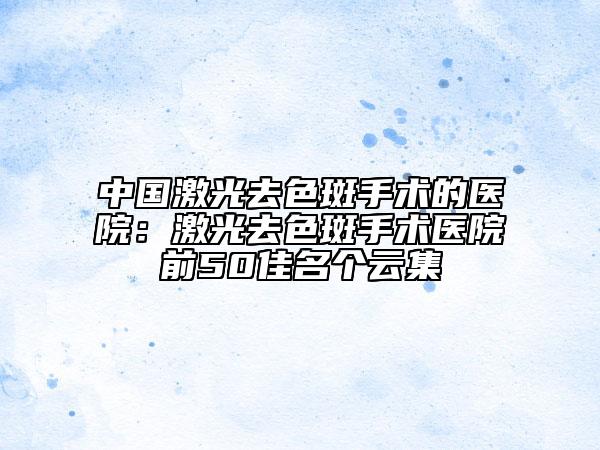 中国激光去色斑手术的医院：激光去色斑手术医院前50佳名个云集