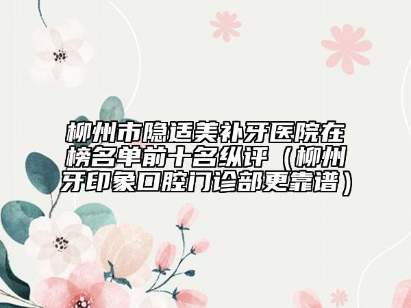 柳州市隐适美补牙医院在榜名单前十名纵评（柳州牙印象口腔门诊部更靠谱）