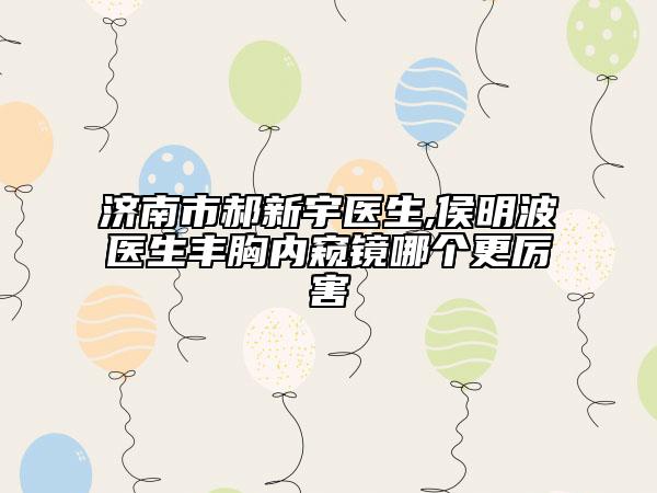 济南市郝新宇医生,侯明波医生丰胸内窥镜哪个更厉害