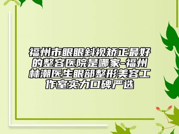 福州市眼眼斜视矫正最好的整容医院是哪家-福州林潮医生眼部整形美容工作室实力口碑严选