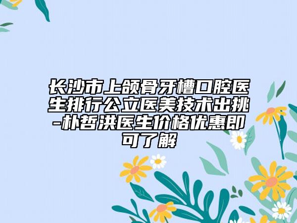 长沙市上颌骨牙槽口腔医生排行公立医美技术出挑-朴哲洪医生价格优惠即可了解