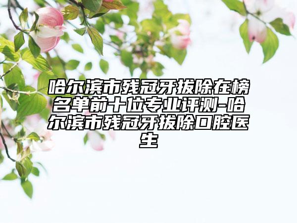 哈尔滨市残冠牙拔除在榜名单前十位专业评测-哈尔滨市残冠牙拔除口腔医生