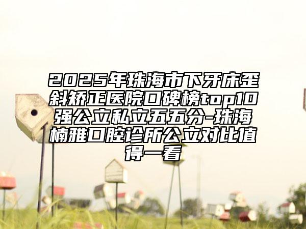 2025年珠海市下牙床歪斜矫正医院口碑榜top10强公立私立五五分-珠海楠雅口腔诊所公立对比值得一看