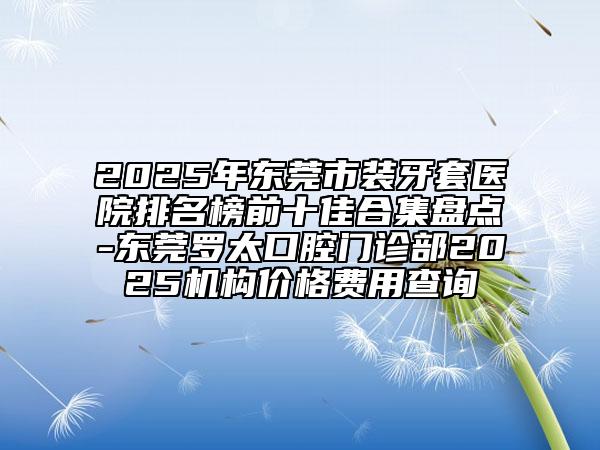 2025年东莞市装牙套医院排名榜前十佳合集盘点-东莞罗太口腔门诊部2025机构价格费用查询