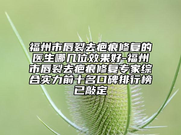 福州市唇裂去疤痕修复的医生哪几位效果好-福州市唇裂去疤痕修复专家综合实力前十名口碑排行榜已敲定