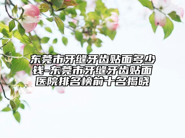 东莞市牙缝牙齿贴面多少钱-东莞市牙缝牙齿贴面医院排名榜前十名揭晓