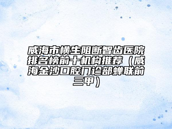 威海市横生阻断智齿医院排名榜前十机构推荐（威海金沙口腔门诊部蝉联前三甲）