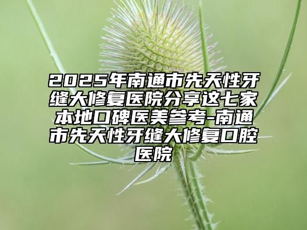 2025年南通市先天性牙缝大修复医院分享这七家本地口碑医美参考-南通市先天性牙缝大修复口腔医院