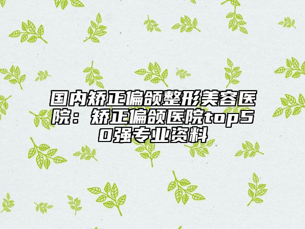 国内矫正偏颌整形美容医院：矫正偏颌医院top50强专业资料