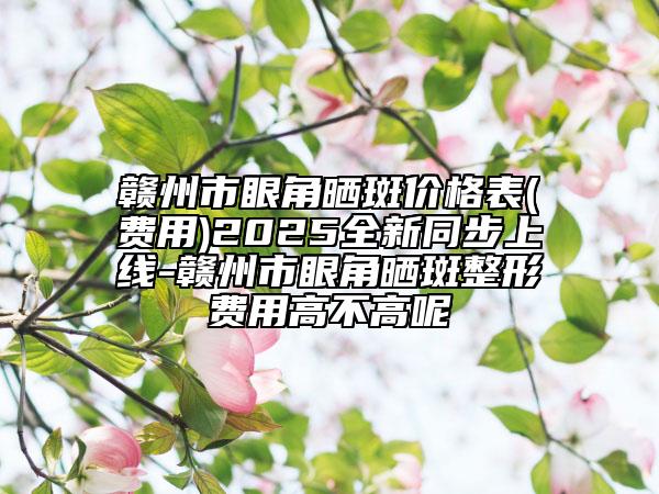 赣州市眼角晒斑价格表(费用)2025全新同步上线-赣州市眼角晒斑整形费用高不高呢