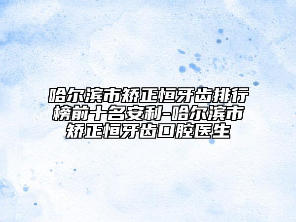 哈尔滨市矫正恒牙齿排行榜前十名安利-哈尔滨市矫正恒牙齿口腔医生