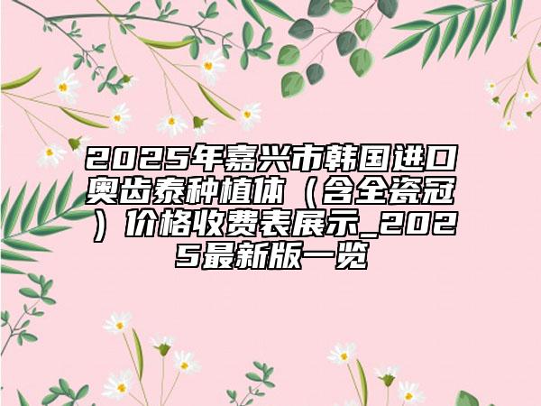 2025年嘉兴市韩国进口奥齿泰种植体（含全瓷冠）价格收费表展示_2025最新版一览
