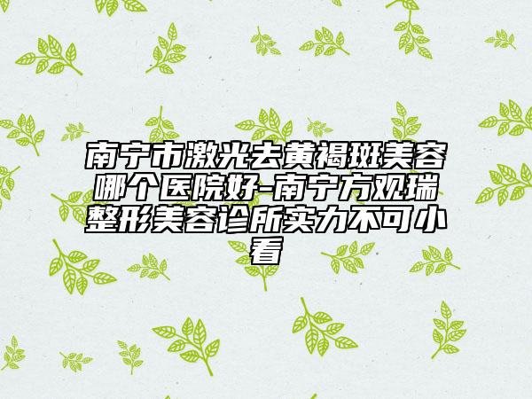 南宁市激光去黄褐斑美容哪个医院好-南宁方观瑞整形美容诊所实力不可小看