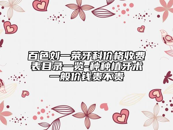 百色刘一荣牙科价格收费表目录一览-种种植牙术一般价钱贵不贵