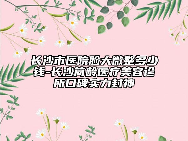 长沙市医院脸大微整多少钱-长沙简龄医疗美容诊所口碑实力封神
