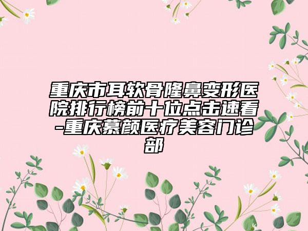 重庆市耳软骨隆鼻变形医院排行榜前十位点击速看-重庆慕颜医疗美容门诊部