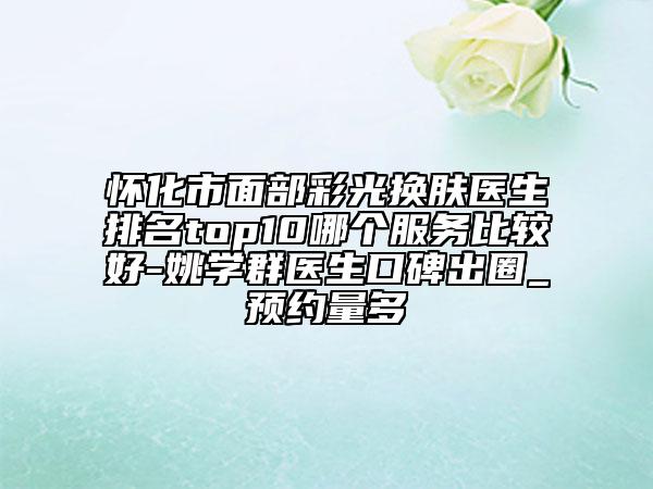 怀化市面部彩光换肤医生排名top10哪个服务比较好-姚学群医生口碑出圈_预约量多
