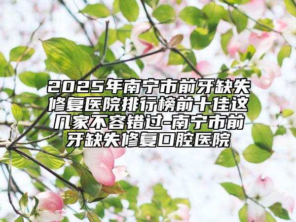 2025年南宁市前牙缺失修复医院排行榜前十佳这几家不容错过-南宁市前牙缺失修复口腔医院