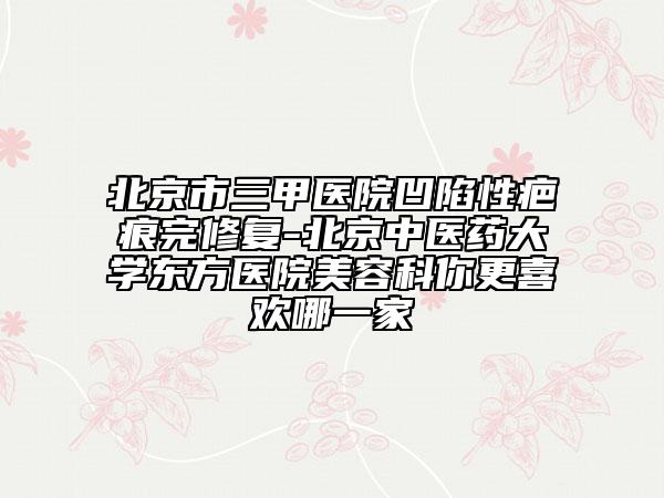 北京市三甲医院凹陷性疤痕完修复-北京中医药大学东方医院美容科你更喜欢哪一家
