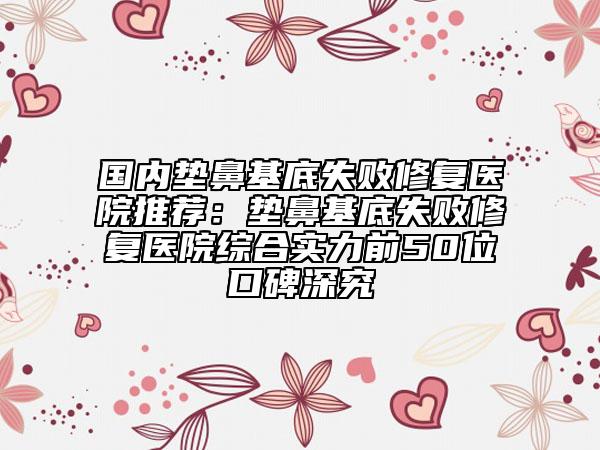 国内垫鼻基底失败修复医院推荐：垫鼻基底失败修复医院综合实力前50位口碑深究