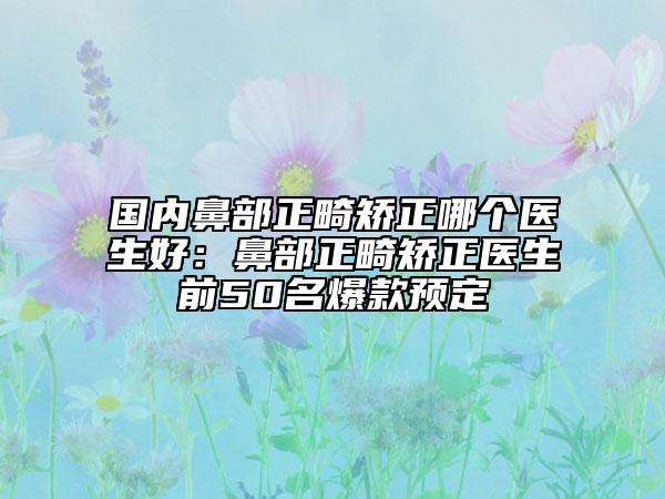 国内鼻部正畸矫正哪个医生好：鼻部正畸矫正医生前50名爆款预定