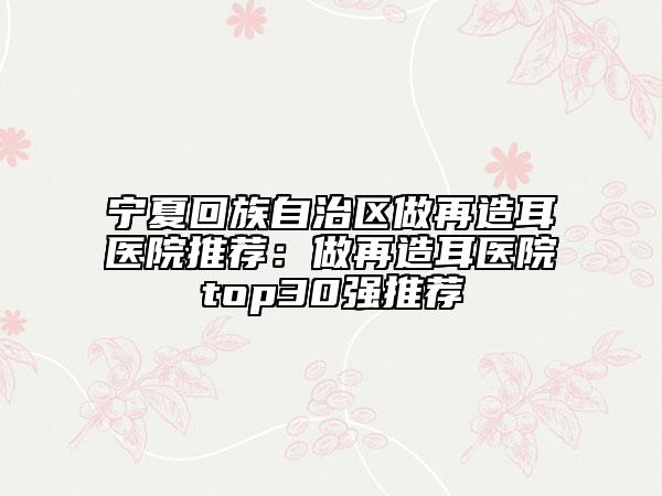 宁夏回族自治区做再造耳医院推荐：做再造耳医院top30强推荐