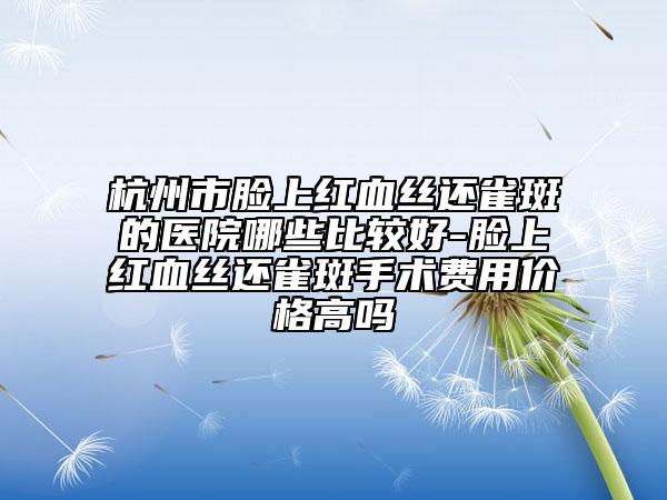 杭州市脸上红血丝还雀斑的医院哪些比较好-脸上红血丝还雀斑手术费用价格高吗