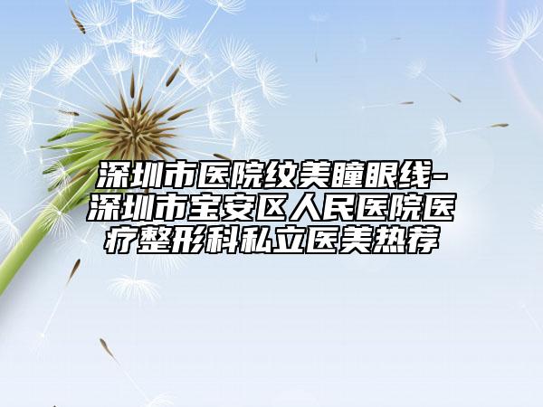 深圳市医院纹美瞳眼线-深圳市宝安区人民医院医疗整形科私立医美热荐