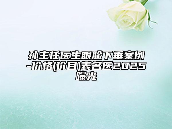 孙主任医生眼脸下垂案例-价格(价目)表名医2025曝光