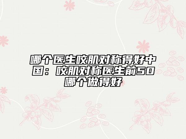 哪个医生咬肌对称得好中国：咬肌对称医生前50哪个做得好