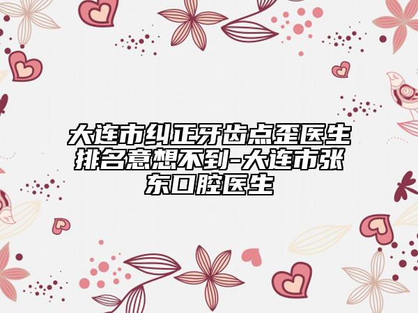大连市纠正牙齿点歪医生排名意想不到-大连市张东口腔医生