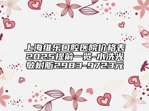上海维乐口腔医院价格表2025提前一览-水洗光敏树脂2983-9723元