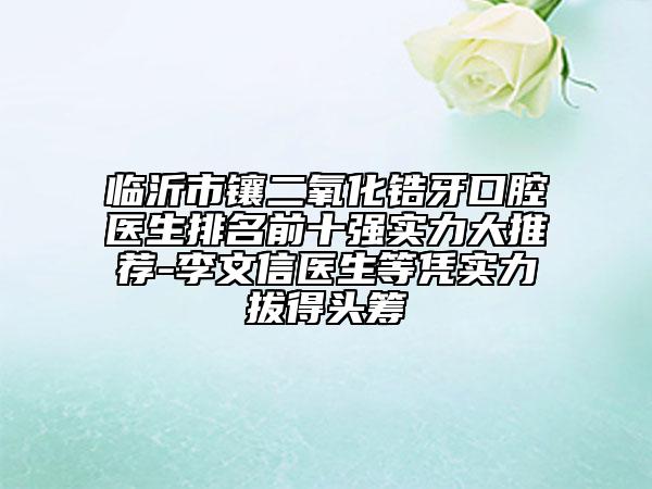 临沂市镶二氧化锆牙口腔医生排名前十强实力大推荐-李文信医生等凭实力拔得头筹