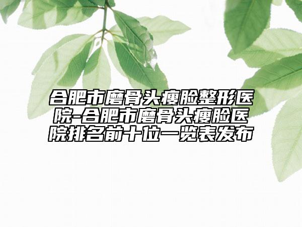 合肥市磨骨头瘦脸整形医院-合肥市磨骨头瘦脸医院排名前十位一览表发布