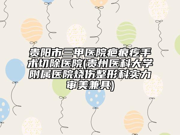 贵阳市三甲医院疤痕疙手术切除医院(贵州医科大学附属医院烧伤整形科实力审美兼具)
