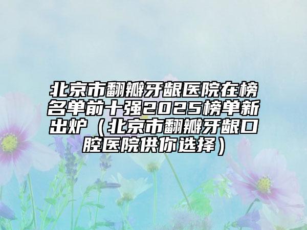 北京市翻瓣牙龈医院在榜名单前十强2025榜单新出炉（北京市翻瓣牙龈口腔医院供你选择）