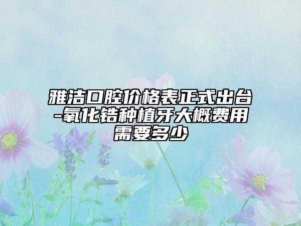 雅洁口腔价格表正式出台-氧化锆种植牙大概费用需要多少