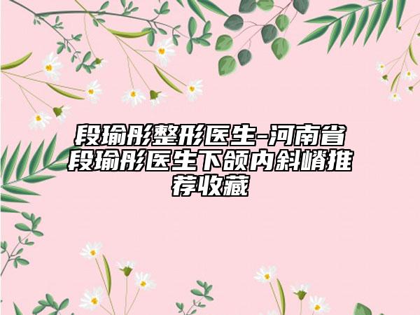 段瑜彤整形医生-河南省段瑜彤医生下颌内斜嵴推荐收藏