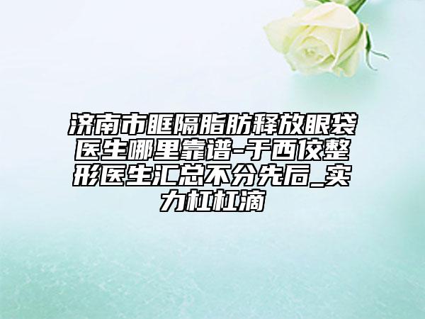 济南市眶隔脂肪释放眼袋医生哪里靠谱-于西佼整形医生汇总不分先后_实力杠杠滴