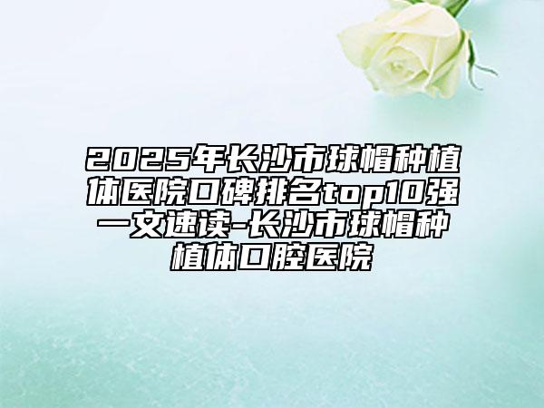 2025年长沙市球帽种植体医院口碑排名top10强一文速读-长沙市球帽种植体口腔医院