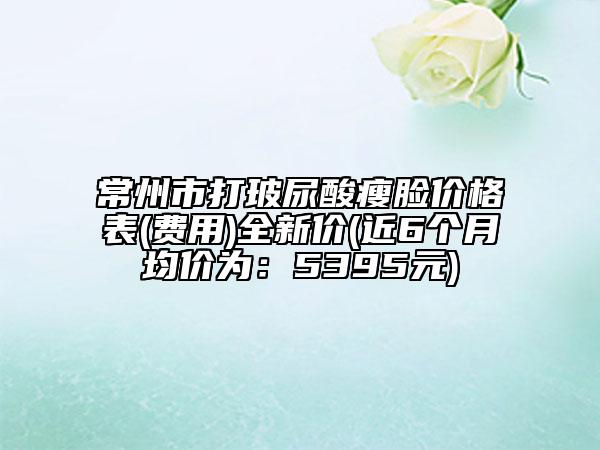 常州市打玻尿酸瘦脸价格表(费用)全新价(近6个月均价为：5395元)