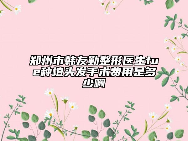 郑州市韩友勤整形医生fue种植头发手术费用是多少啊