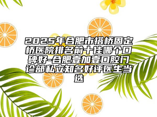 2025年合肥市搭桥固定桥医院排名前十佳哪个口碑好-合肥壹加壹口腔门诊部私立知名好评医生当选