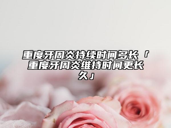 重度牙周炎持续时间多长「重度牙周炎维持时间更长久」