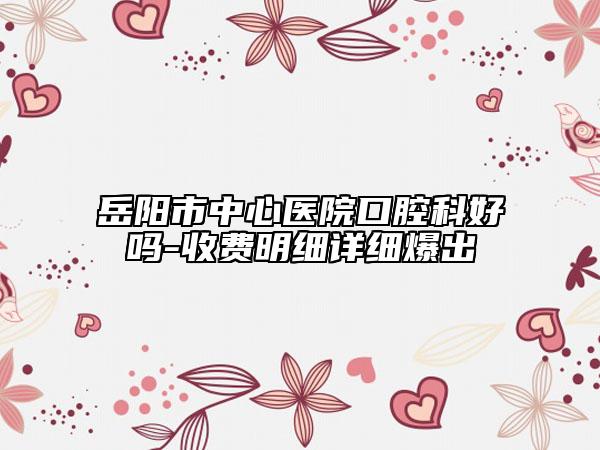 岳阳市中心医院口腔科好吗-收费明细详细爆出