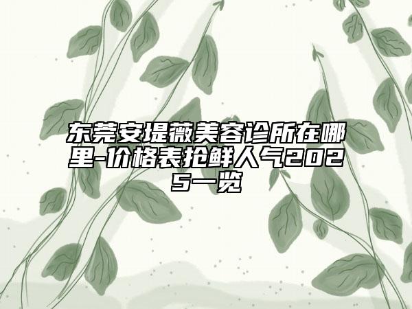 东莞安堤薇美容诊所在哪里-价格表抢鲜人气2025一览