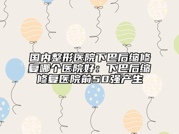 国内整形医院下巴后缩修复哪个医院好：下巴后缩修复医院前50强产生