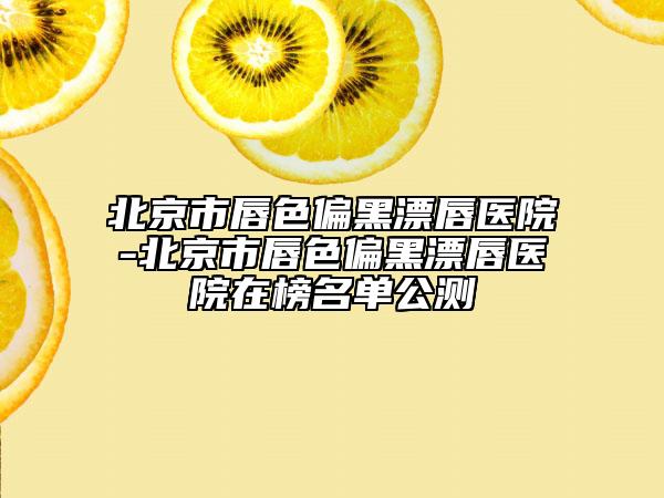 北京市唇色偏黑漂唇医院-北京市唇色偏黑漂唇医院在榜名单公测