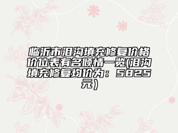 临沂市泪沟填充修复价格价位表有名倾情一览(泪沟填充修复均价为：5825元）