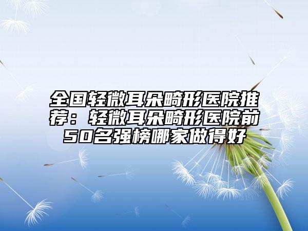 全国轻微耳朵畸形医院推荐：轻微耳朵畸形医院前50名强榜哪家做得好